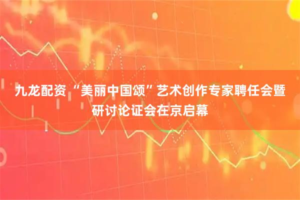 九龙配资 “美丽中国颂”艺术创作专家聘任会暨研讨论证会在京启幕