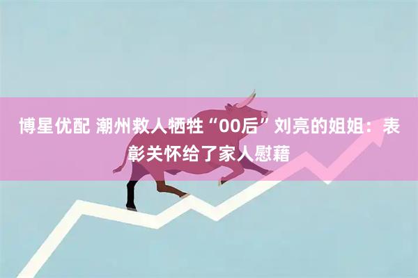 博星优配 潮州救人牺牲“00后”刘亮的姐姐：表彰关怀给了家人慰藉