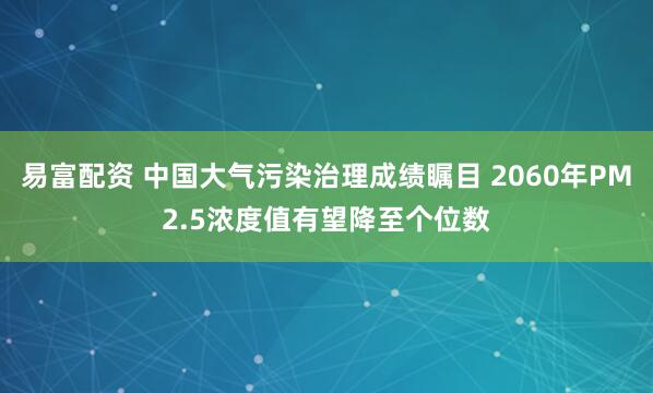 易富配资 中国大气污染治理成绩瞩目 2060年PM2.5浓度值有望降至个位数