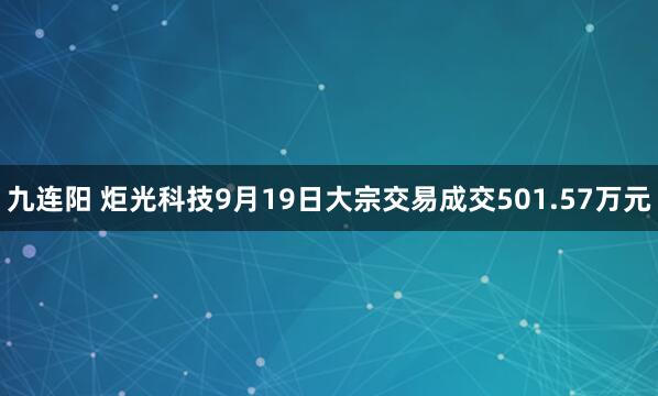九连阳 炬光科技9月19日大宗交易成交501.57万元