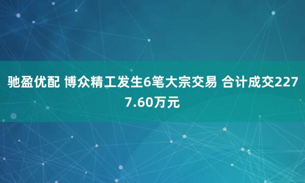 驰盈优配 博众精工发生6笔大宗交易 合计成交2277.60万元