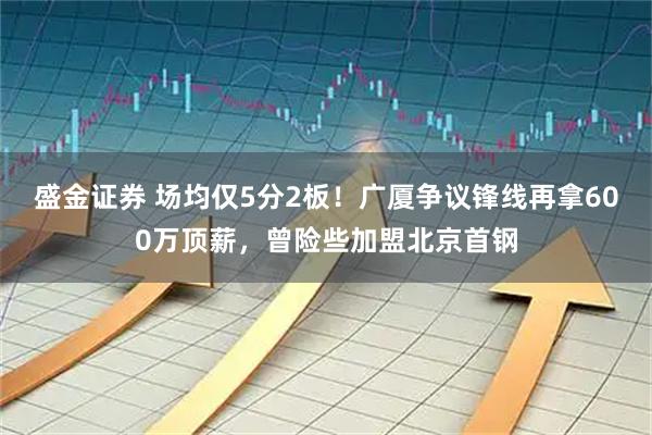 盛金证券 场均仅5分2板！广厦争议锋线再拿600万顶薪，曾险些加盟北京首钢