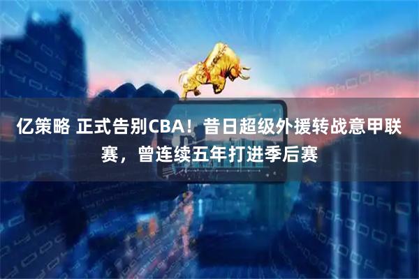 亿策略 正式告别CBA！昔日超级外援转战意甲联赛，曾连续五年打进季后赛