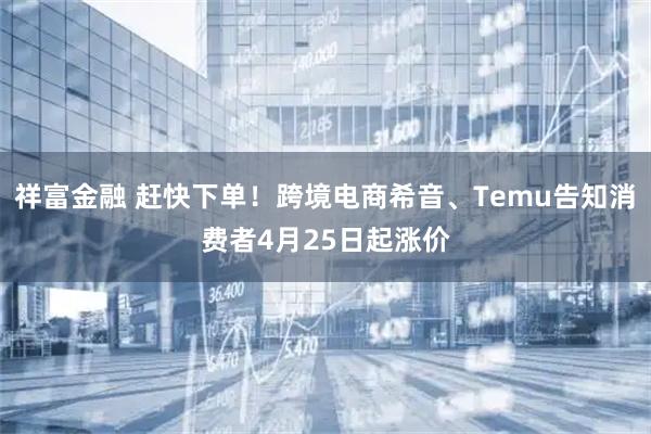 祥富金融 赶快下单！跨境电商希音、Temu告知消费者4月25日起涨价