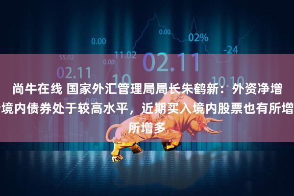 尚牛在线 国家外汇管理局局长朱鹤新：外资净增持境内债券处于较高水平，近期买入境内股票也有所增多