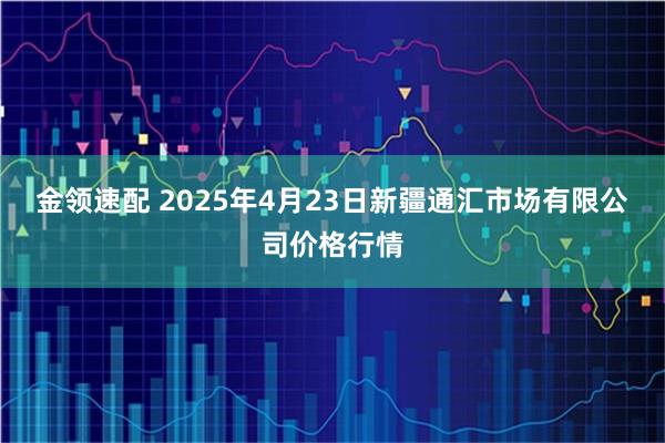 金领速配 2025年4月23日新疆通汇市场有限公司价格行情