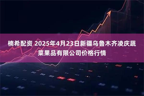 楠希配资 2025年4月23日新疆乌鲁木齐凌庆蔬菜果品有限公司价格行情