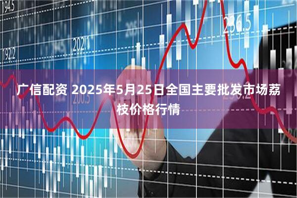 广信配资 2025年5月25日全国主要批发市场荔枝价格行情