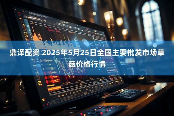 鼎泽配资 2025年5月25日全国主要批发市场草菇价格行情