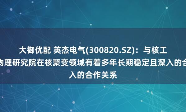 大御优配 英杰电气(300820.SZ)：与核工业西南物理研究院在核聚变领域有着多年长期稳定且深入的合作关系