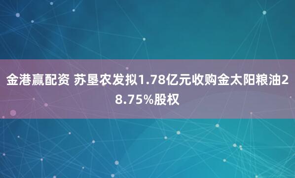 金港赢配资 苏垦农发拟1.78亿元收购金太阳粮油28.75%股权