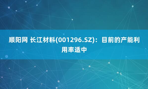 顺阳网 长江材料(001296.SZ)：目前的产能利用率适中
