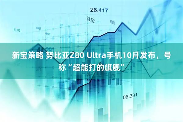 新宝策略 努比亚Z80 Ultra手机10月发布，号称“超能打的旗舰”
