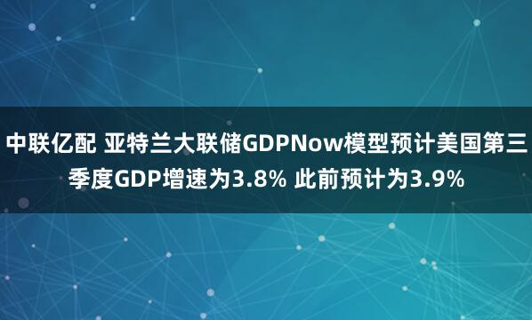 中联亿配 亚特兰大联储GDPNow模型预计美国第三季度GDP增速为3.8% 此前预计为3.9%