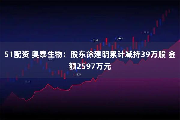 51配资 奥泰生物：股东徐建明累计减持39万股 金额2597万元