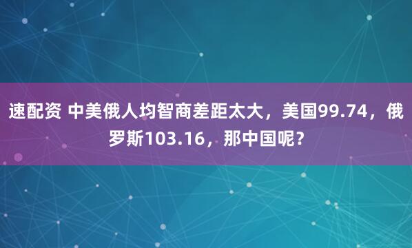 速配资 中美俄人均智商差距太大，美国99.74，俄罗斯103.16，那中国呢？