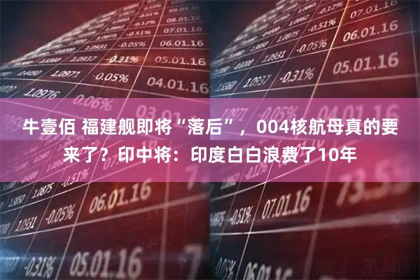 牛壹佰 福建舰即将“落后”，004核航母真的要来了？印中将：印度白白浪费了10年