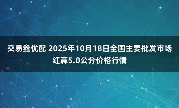 交易鑫优配 2025年10月18日全国主要批发市场红蒜5.0公分价格行情
