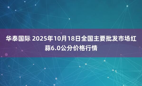 华泰国际 2025年10月18日全国主要批发市场红蒜6.0公分价格行情