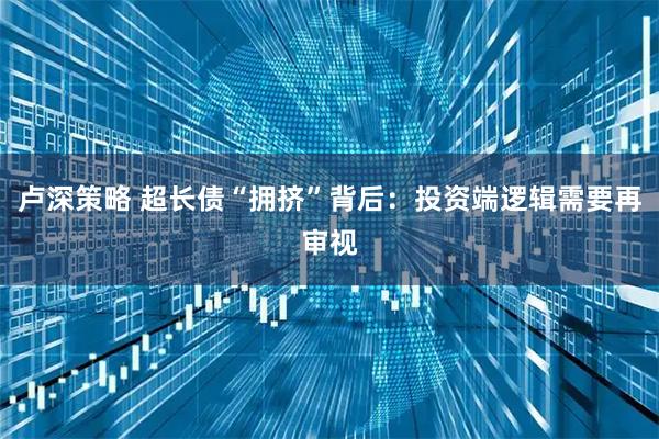 卢深策略 超长债“拥挤”背后：投资端逻辑需要再审视