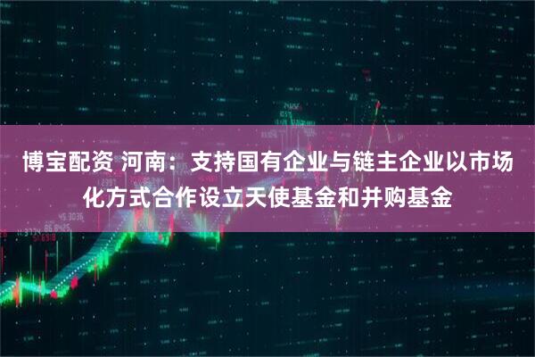 博宝配资 河南：支持国有企业与链主企业以市场化方式合作设立天使基金和并购基金