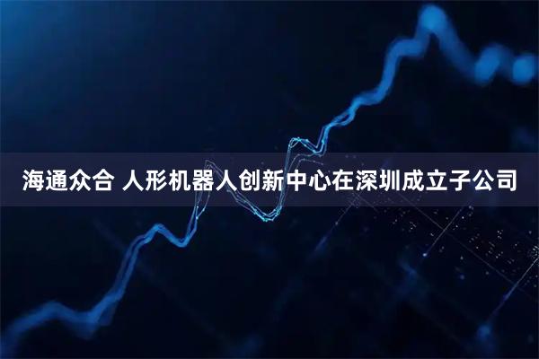 海通众合 人形机器人创新中心在深圳成立子公司