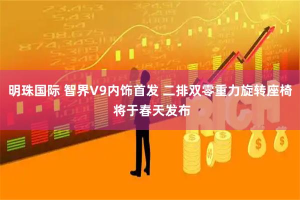 明珠国际 智界V9内饰首发 二排双零重力旋转座椅 将于春天发布
