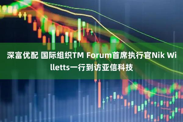 深富优配 国际组织TM Forum首席执行官Nik Willetts一行到访亚信科技