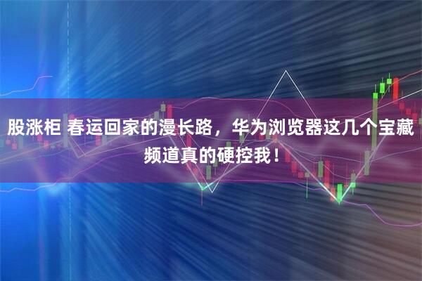 股涨柜 春运回家的漫长路，华为浏览器这几个宝藏频道真的硬控我！