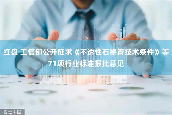 红盘 工信部公开征求《不透性石墨管技术条件》等71项行业标准报批意见